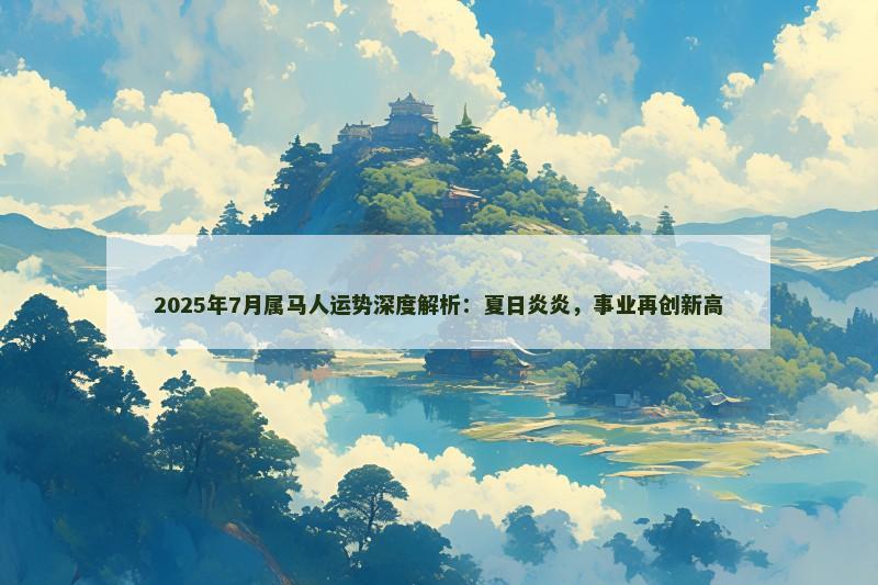 2025年7月属马人运势深度解析:夏日炎炎,事业再创新高