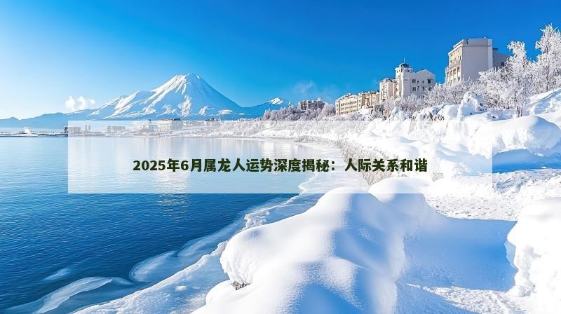 2025年6月属龙人运势深度揭秘:人际关系和谐