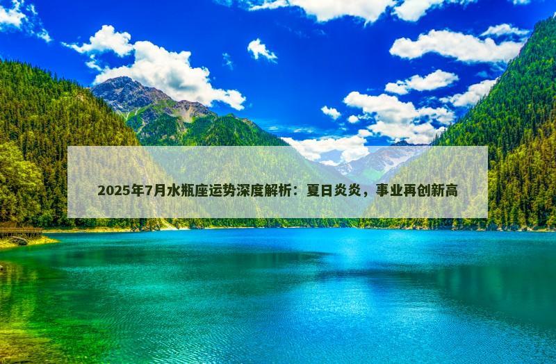 2025年7月水瓶座运势深度解析:夏日炎炎,事业再创新高