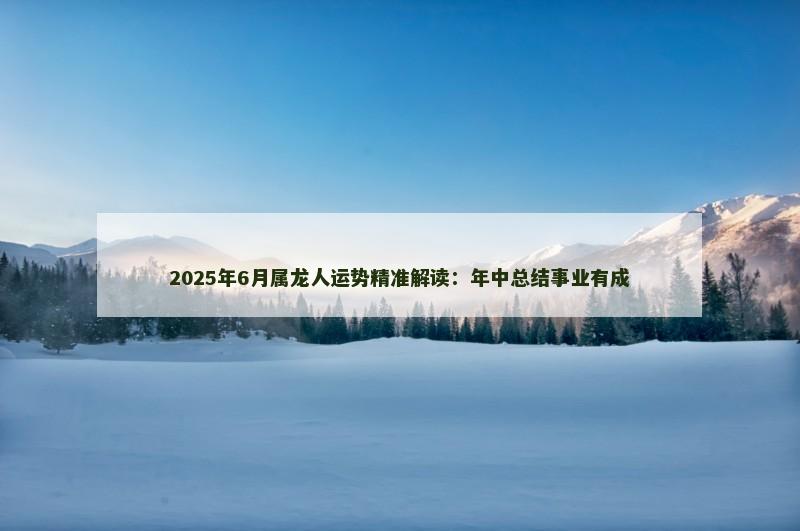 2025年6月属龙人运势精准解读:年中总结事业有成