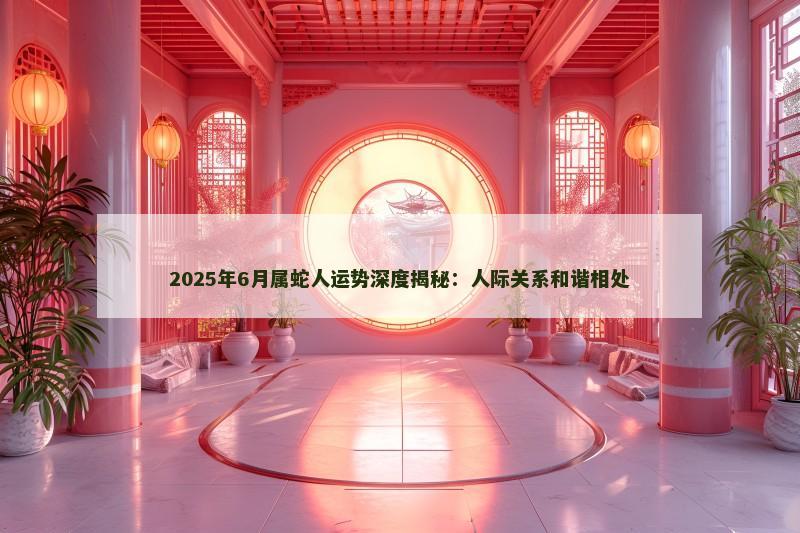 2025年6月属蛇人运势深度揭秘：人际关系和谐相处