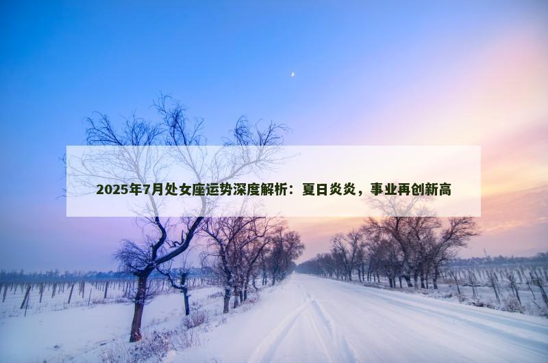 2025年7月处女座运势深度解析:夏日炎炎,事业再创新高