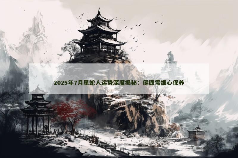 2025年7月属蛇人运势深度揭秘：健康需细心保养
