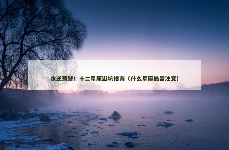 水逆预警!十二星座避坑指南(什么星座最需注意) 水逆预警!十二星座避坑指南(什么星座最需注意)
